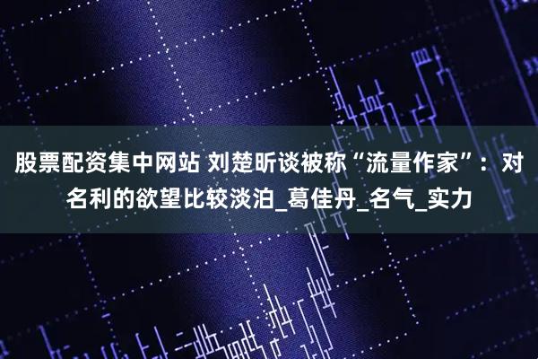 股票配资集中网站 刘楚昕谈被称“流量作家”：对名利的欲望比较淡泊_葛佳丹_名气_实力