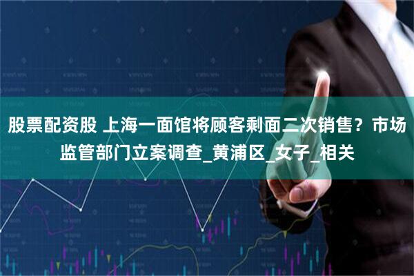 股票配资股 上海一面馆将顾客剩面二次销售？市场监管部门立案调查_黄浦区_女子_相关