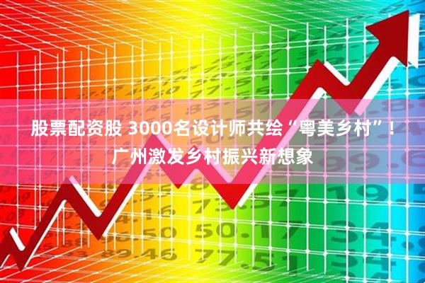 股票配资股 3000名设计师共绘“粤美乡村”！广州激发乡村振兴新想象