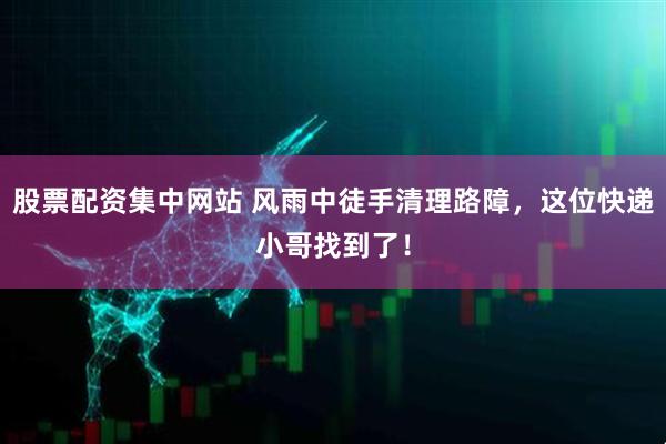 股票配资集中网站 风雨中徒手清理路障，这位快递小哥找到了！