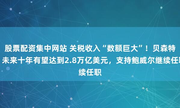 股票配资集中网站 关税收入“数额巨大”！贝森特：未来十年有望达到2.8万亿美元，支持鲍威尔继续任职