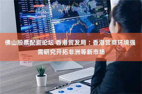 佛山股票配资论坛 香港贸发局︰香港营商环境强 需研究开拓非洲等新市场