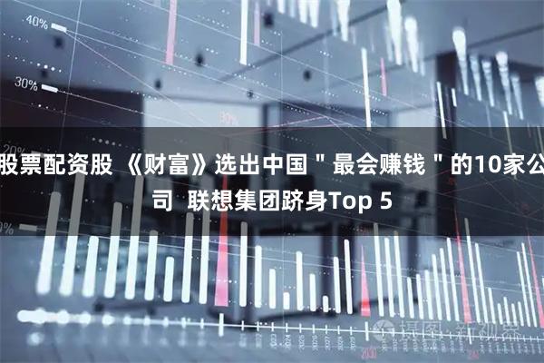 股票配资股 《财富》选出中国＂最会赚钱＂的10家公司  联想集团跻身Top 5
