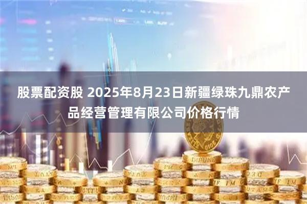 股票配资股 2025年8月23日新疆绿珠九鼎农产品经营管理有限公司价格行情