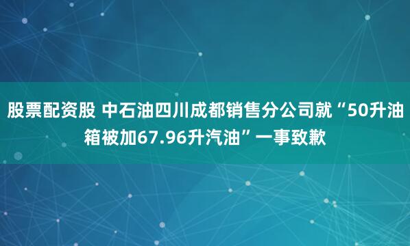 股票配资股 中石油四川成都销售分公司就“50升油箱被加67.96升汽油”一事致歉