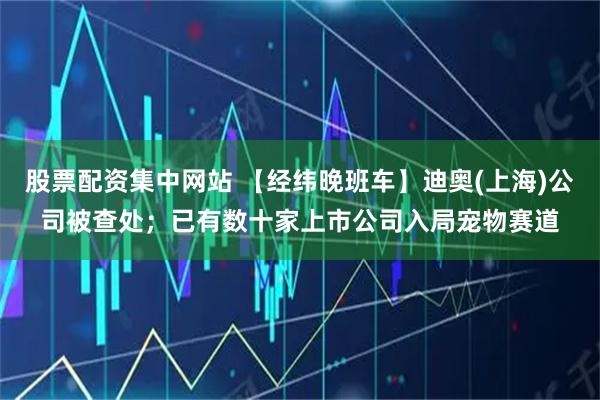 股票配资集中网站 【经纬晚班车】迪奥(上海)公司被查处；已有数十家上市公司入局宠物赛道