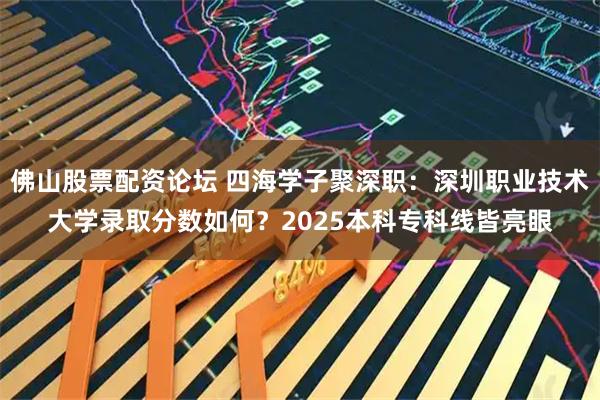 佛山股票配资论坛 四海学子聚深职：深圳职业技术大学录取分数如何？2025本科专科线皆亮眼