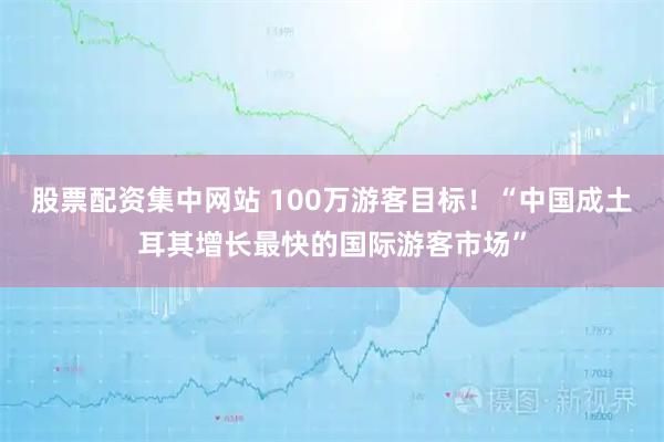股票配资集中网站 100万游客目标！“中国成土耳其增长最快的国际游客市场”