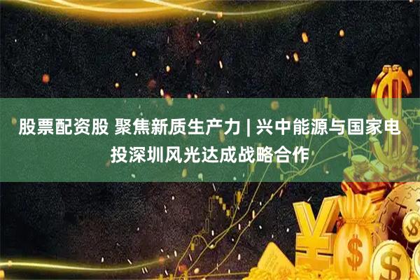 股票配资股 聚焦新质生产力 | 兴中能源与国家电投深圳风光达成战略合作